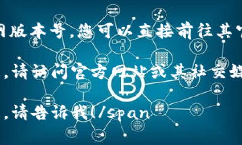 为了获取小狐狸钱包（通常指的是“狐狸钱包”，即MetaMask）的官网版本号，您可以直接前往其官网。在官网上，通常会有关于最新版本的更新信息或者是下载链接。

同时，如果您希望了解小狐狸钱包的功能、使用方法或其他相关信息，请访问官方网站或其社交媒体渠道，以便获取最新的信息和更新。

span style=